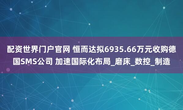 配资世界门户官网 恒而达拟6935.66万元收购德国SMS公司 加速国际化布局_磨床_数控_制造