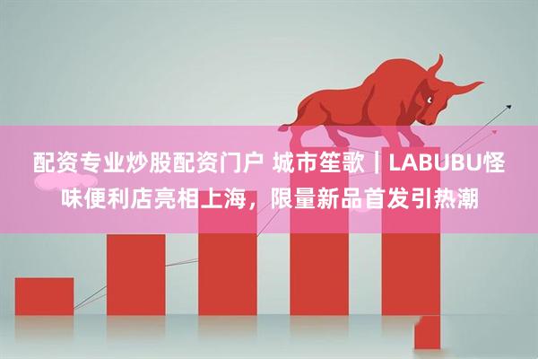 配资专业炒股配资门户 城市笙歌｜LABUBU怪味便利店亮相上海，限量新品首发引热潮