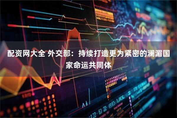 配资网大全 外交部：持续打造更为紧密的澜湄国家命运共同体