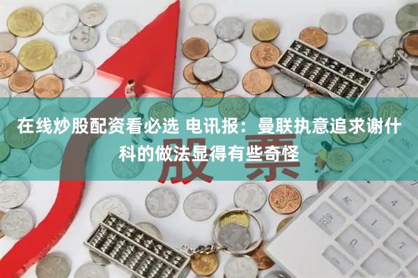 在线炒股配资看必选 电讯报：曼联执意追求谢什科的做法显得有些奇怪