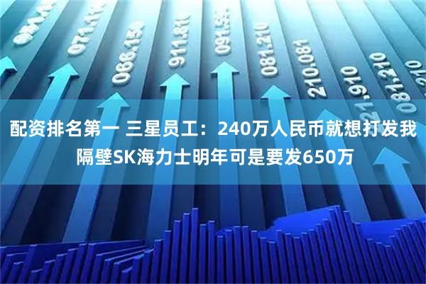 配资排名第一 三星员工：240万人民币就想打发我 隔壁SK海力士明年可是要发650万